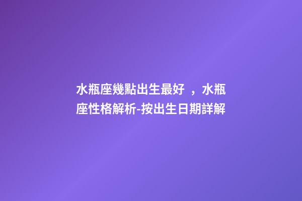 水瓶座幾點出生最好，水瓶座性格解析-按出生日期詳解